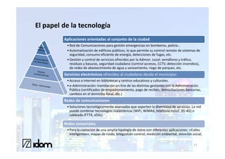 El papel de la tecnología
         Aplicaciones orientadas al conjunto de la ciudad:
          • Red de Comunicaciones para gestión emergencias en bomberos, policía…
          • Automatización de edificios públicos, lo que permite su control remoto de sistemas de
            seguridad, consumo eficiente de energía, detecciones de fugas, etc.
          • Gestión y control de servicios ofrecidos por la Admon. Local: semáforos y tráfico,
            residuos y basuras, seguridad ciudadana (control accesos, CCTV, detección incendios),
            de redes de abastecimiento de agua y saneamiento, riego de parques, etc.
         Servicios electrónicos ofrecidos al ciudadano desde el municipio:
          • Acceso a Internet en bibliotecas y centros educativos y culturales.
          • e-Administración: tramitación on-line de las distintas gestiones con la Administración
            Pública (certificados de empadronamiento, pago de recibos, domiciliaciones bancarias,
            cambios en el domicilio fiscal, etc.)
         Redes de comunicaciones
          • Soluciones tecnológicamente avanzadas que soporten la diversidad de servicios. La red
            puede combinar tecnologías inalámbricas (WiFi, WiMAX, telefonía móvil: 3G-4G) o
            cableada (FTTX, xDSL).

         Redes sensoriales,
          • Para la captación de una amplia tipología de datos con diferentes aplicaciones: «Calles
            inteligentes», mapas de ruido, telegestión-control, medición ambiental, atención social,
            …
                                                                                              17
 