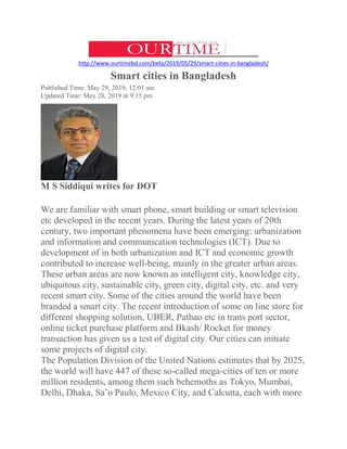 http://www.ourtimebd.com/beta/2019/05/29/smart-cities-in-bangladesh/
Smart cities in Bangladesh
Published Time: May 29, 2019, 12:01 am
Updated Time: May 28, 2019 at 9:15 pm
M S Siddiqui writes for DOT
We are familiar with smart phone, smart building or smart television
etc developed in the recent years. During the latest years of 20th
century, two important phenomena have been emerging: urbanization
and information and communication technologies (ICT). Due to
development of in both urbanization and ICT and economic growth
contributed to increase well-being, mainly in the greater urban areas.
These urban areas are now known as intelligent city, knowledge city,
ubiquitous city, sustainable city, green city, digital city, etc. and very
recent smart city. Some of the cities around the world have been
branded a smart city. The recent introduction of some on line store for
different shopping solution, UBER, Pathao etc in trans port sector,
online ticket purchase platform and Bkash/ Rocket for money
transaction has given us a test of digital city. Our cities can initiate
some projects of digital city.
The Population Division of the United Nations estimates that by 2025,
the world will have 447 of these so-called mega-cities of ten or more
million residents, among them such behemoths as Tokyo, Mumbai,
Delhi, Dhaka, Sa˜o Paulo, Mexico City, and Calcutta, each with more
 