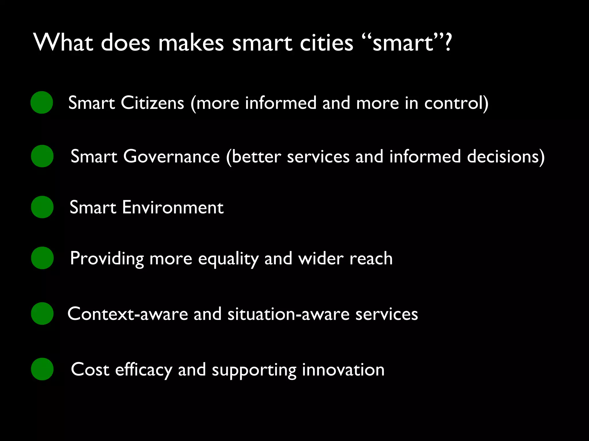 Smart Citizens (more informed and more in control)
Smart Governance (better services and informed decisions)
Smart Environment
Providing more equality and wider reach
Context-aware and situation-aware services
Cost efficacy and supporting innovation
What does makes smart cities “smart”?
 