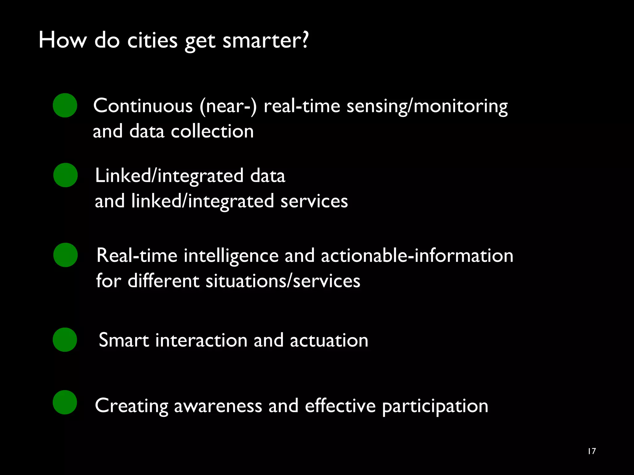 How do cities get smarter?
17
Continuous (near-) real-time sensing/monitoring
and data collection
Linked/integrated data
and linked/integrated services
Real-time intelligence and actionable-information
for different situations/services
Smart interaction and actuation
Creating awareness and effective participation
 