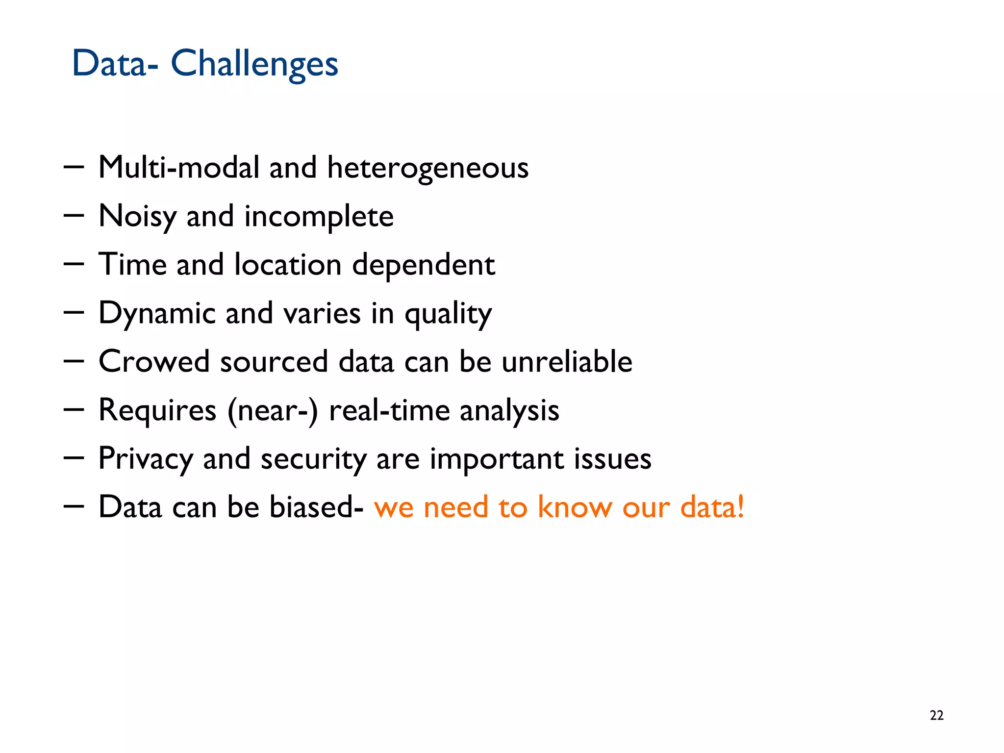 Data- Challenges
− Multi-modal and heterogeneous
− Noisy and incomplete
− Time and location dependent
− Dynamic and varies in quality
− Crowed sourced data can be unreliable
− Requires (near-) real-time analysis
− Privacy and security are important issues
− Data can be biased- we need to know our data!
22
 