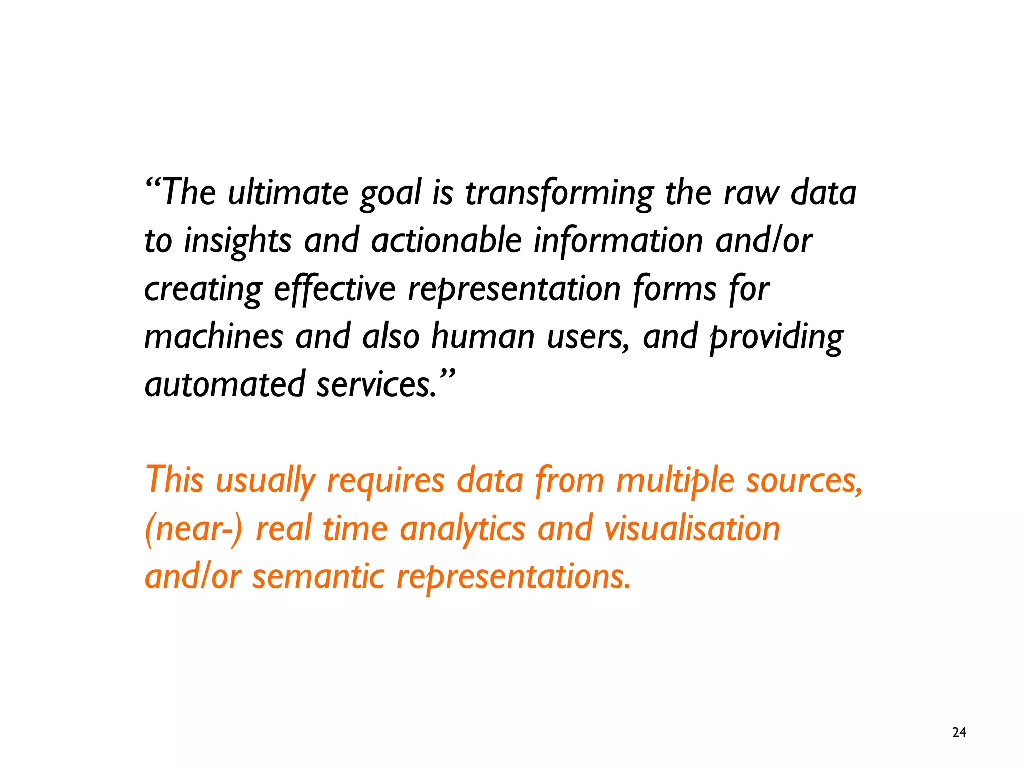 24
“The ultimate goal is transforming the raw data
to insights and actionable information and/or
creating effective representation forms for
machines and also human users, and providing
automated services.”
This usually requires data from multiple sources,
(near-) real time analytics and visualisation
and/or semantic representations.
 