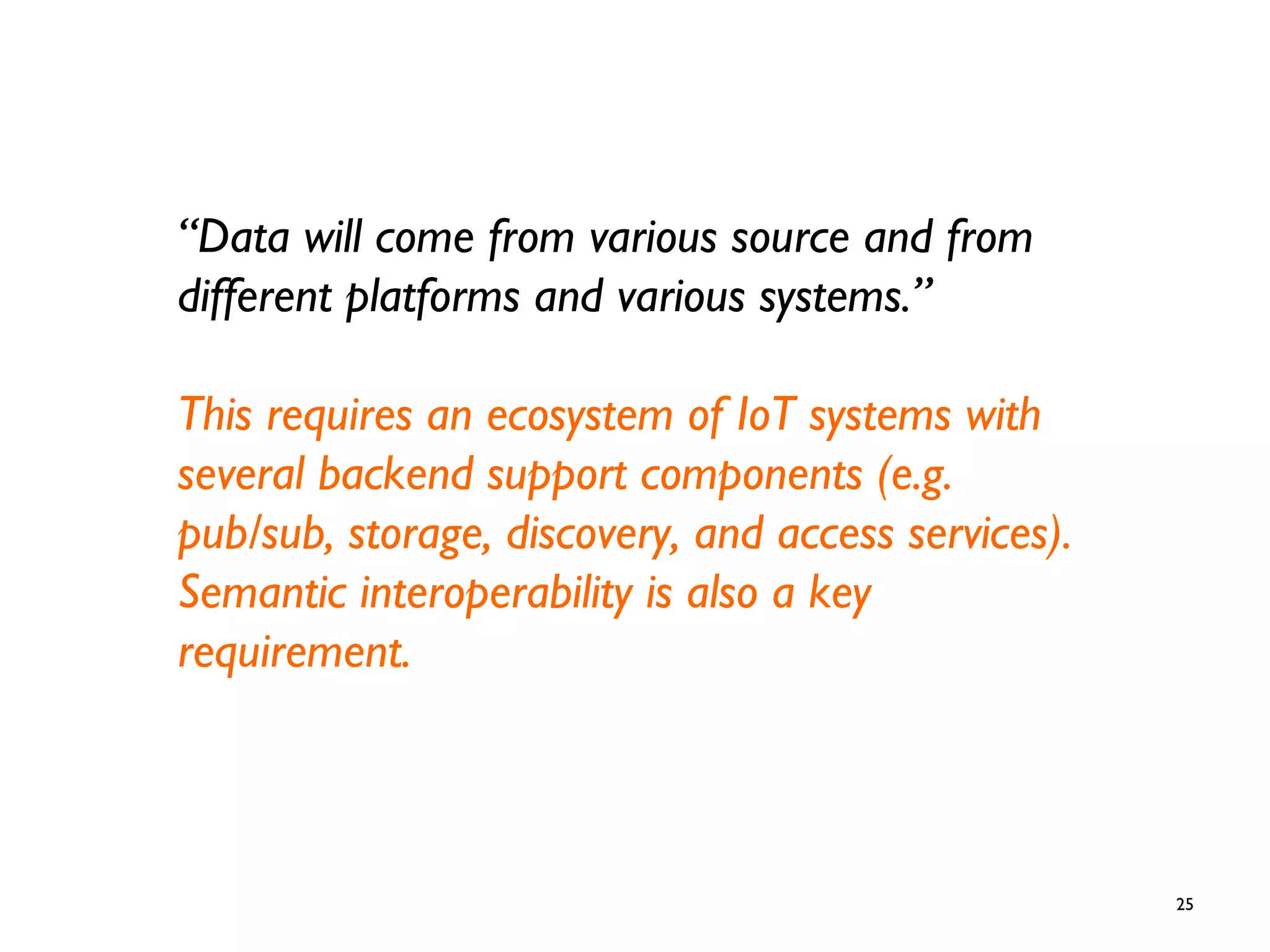 25
“Data will come from various source and from
different platforms and various systems.”
This requires an ecosystem of IoT systems with
several backend support components (e.g.
pub/sub, storage, discovery, and access services).
Semantic interoperability is also a key
requirement.
 