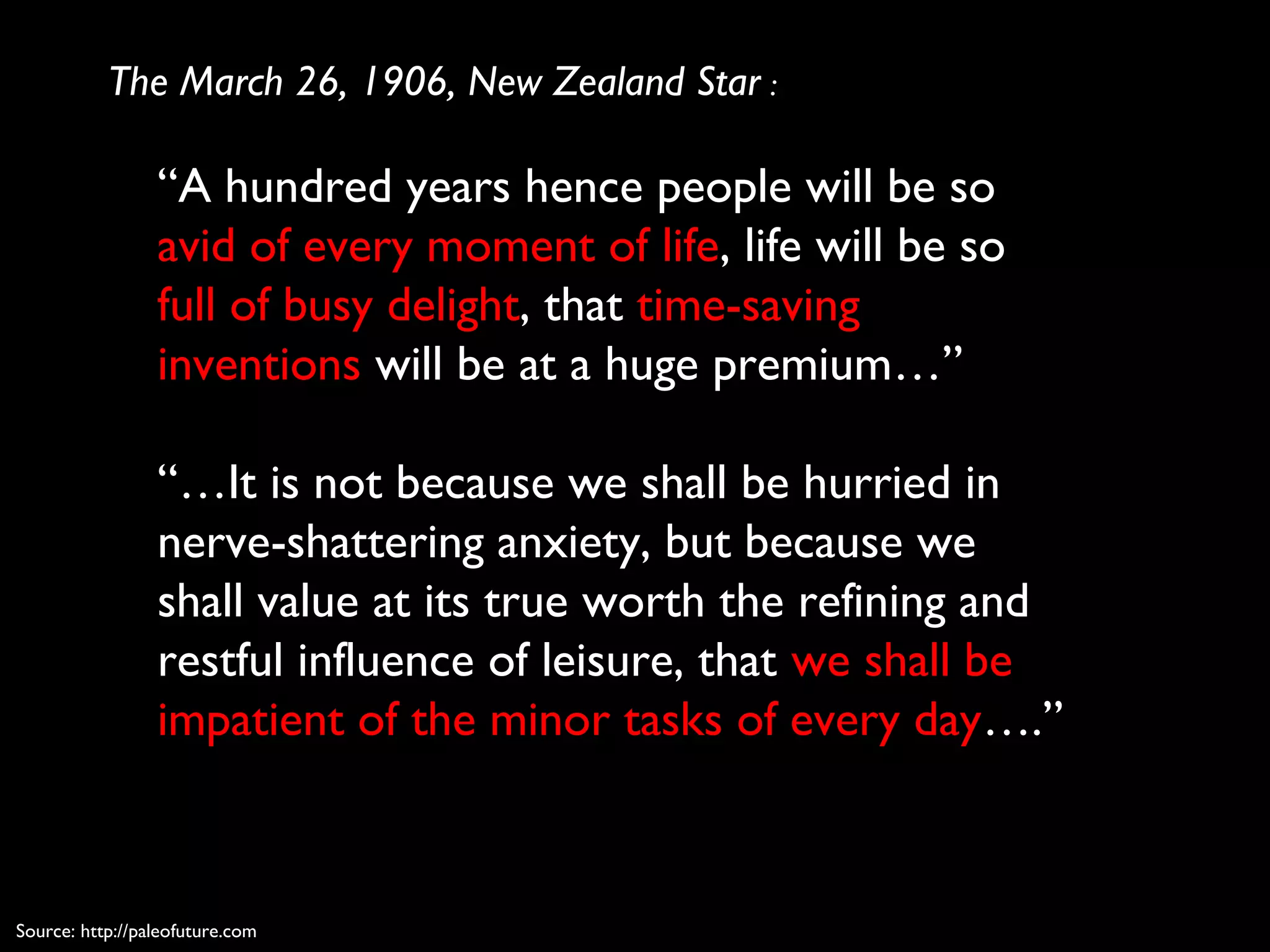 “A hundred years hence people will be so
avid of every moment of life, life will be so
full of busy delight, that time-saving
inventions will be at a huge premium…”
“…It is not because we shall be hurried in
nerve-shattering anxiety, but because we
shall value at its true worth the refining and
restful influence of leisure, that we shall be
impatient of the minor tasks of every day….”
The March 26, 1906, New Zealand Star :
Source: http://paleofuture.com
 