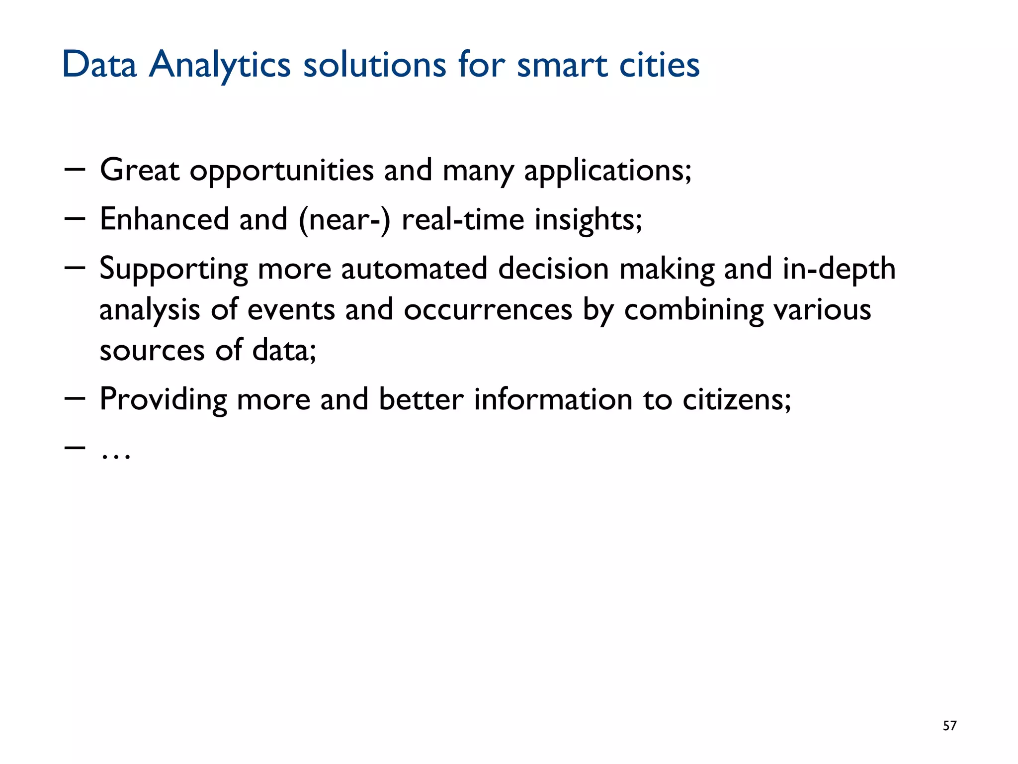 Data Analytics solutions for smart cities
− Great opportunities and many applications;
− Enhanced and (near-) real-time insights;
− Supporting more automated decision making and in-depth
analysis of events and occurrences by combining various
sources of data;
− Providing more and better information to citizens;
− …
57
 