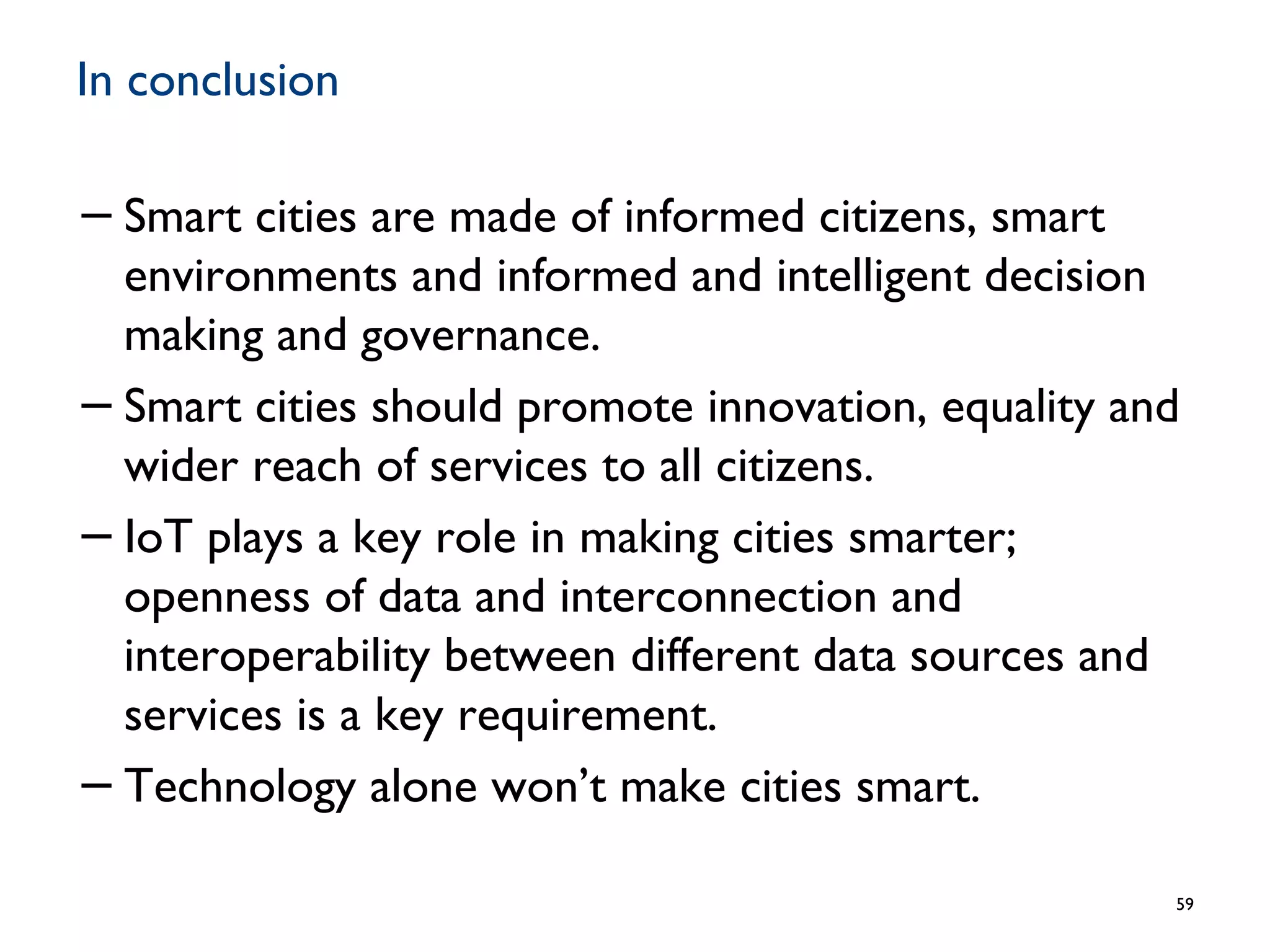In conclusion
−Smart cities are made of informed citizens, smart
environments and informed and intelligent decision
making and governance.
−Smart cities should promote innovation, equality and
wider reach of services to all citizens.
−IoT plays a key role in making cities smarter;
openness of data and interconnection and
interoperability between different data sources and
services is a key requirement.
−Technology alone won’t make cities smart.
59
 