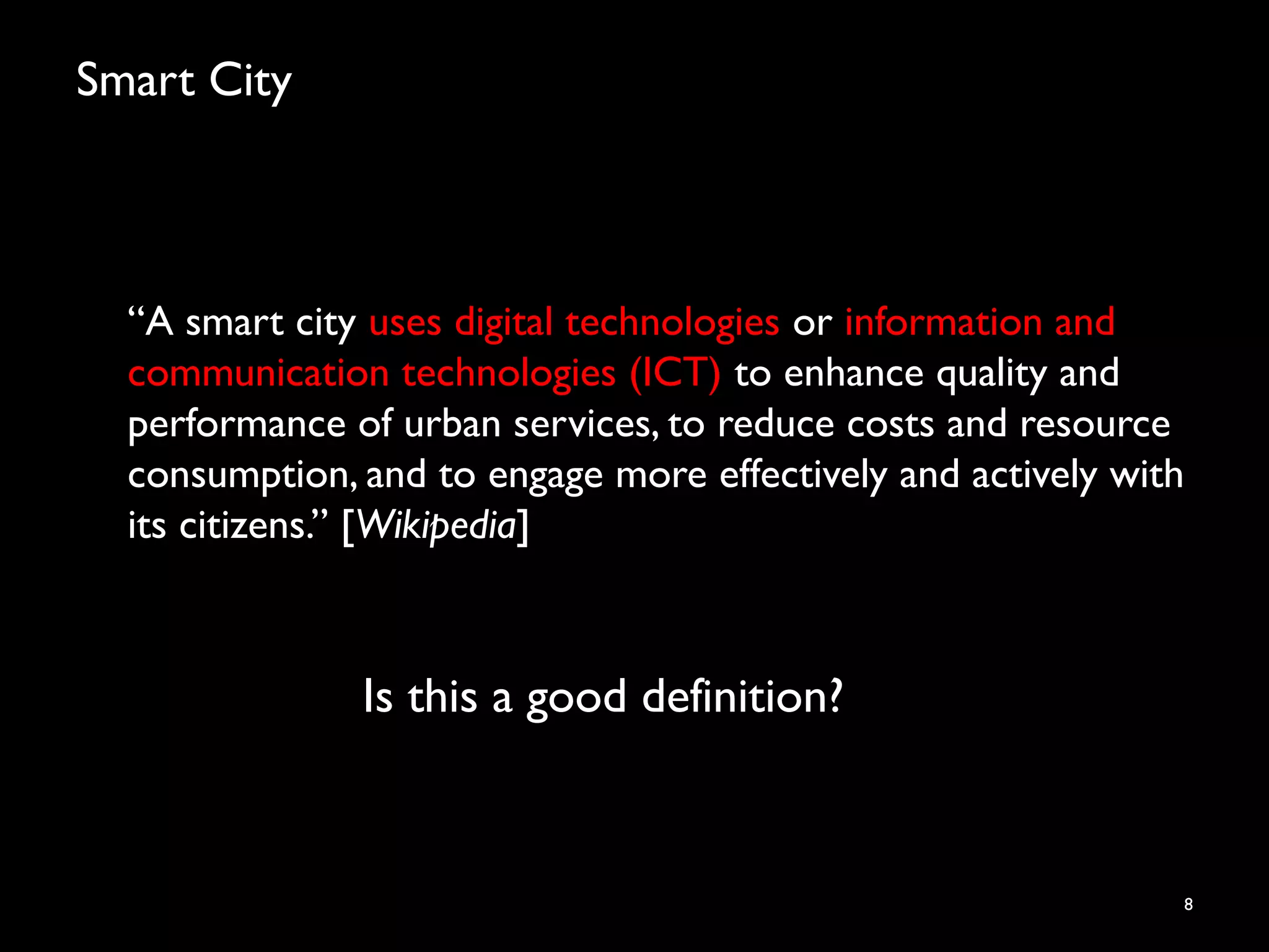 Smart City
“A smart city uses digital technologies or information and
communication technologies (ICT) to enhance quality and
performance of urban services, to reduce costs and resource
consumption, and to engage more effectively and actively with
its citizens.” [Wikipedia]
8
Is this a good definition?
 