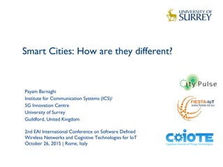 Smart Cities: How are they different?
1
Payam Barnaghi
Institute for Communication Systems (ICS)/
5G Innovation Centre
University of Surrey
Guildford, United Kingdom
2nd EAI International Conference on Software Defined
Wireless Networks and Cognitive Technologies for IoT
October 26, 2015 | Rome, Italy
 