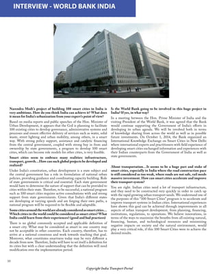 10
Narendra Modi’s project of building 100 smart cities in India is
very ambitious. How do you think India can achieve it? What does
it mean for India’s urbanization from your expert’s point of view?
Based on media reports and public speeches of the Hon. Minister of
Urban Development, it appears that the GoI is planning to facilitate
100 existing cities to develop governance, administrative systems and
processes and ensure effective delivery of services such as water, solid
waste, street lighting and urban mobility, among others, in a smart
way. With strong policy support, assistance and catalytic financing
from the central government, coupled with strong buy in from and
ownership by state governments, a program to develop 100 smart
cities, which can become role models for other cities, is very feasible.
Smart cities seem to embrace many realities: infrastructure,
transport, growth…How can such global projects be developed and
realized?
Under India’s constitution, urban development is a state subject and
the central government has a role in formulation of national urban
policies, providing guidance and coordinating capacity building. Role
of state governments is critical and essential. Each state government
would have to determine the nature of support that can be provided to
cities within their state. Therefore, to be successful, a national program
such as 100 smart cities requires active consultations with and strong
support from state governments. Given that India’s different states
are developing at varying speeds and are forging their own paths, a
national program will be required to be flexible and adaptable.
Somecitiesaroundtheworldarealreadyconsideredassmartcities…
Which cities in the world could be considered as smart cities? What
India could learn from their experiences? (good and bad practices)
There is no global commonly accepted and applicable definition of
a smart city. What may be considered as smart in one country may
not be acceptable in other countries. Each country, therefore, has to
arrive at a national consensus and work towards reaching that goal.
Moreover, what constitutes smartness today may be very different a
decade from now. Therefore, India will have to set itself a definition for
its cities but with a clear understanding that the definition will need
modification over the implementation period.
	 INTERVIEW - WORLD BANK INDIA
Is the World Bank going to be involved in this huge project in
India? If yes, in what way?
In a meeting between the Hon. Prime Minister of India and the
visiting President of the World Bank, it was agreed that the Bank
would continue supporting the Government of India’s efforts in
developing its urban agenda. We will be involved both in terms
of knowledge sharing from across the world as well as in possible
future investments. On October 1, 2014, the Bank organized an
International Knowledge Exchange on Smart Cities in New Delhi
where international experts and practitioners with field experience of
developing smart cities exchanged information and experiences with
their Indian counterparts from the Government of India as well as
state governments.
About transportation…It seems to be a huge part and stake of
smart cities, especially in India where the road construction pace
is still considered as too weak, where roads are not safe, rail needs
massive investment. How can smart cities accelerate and improve
their transport system?
You are right. Indian cities need a lot of transport infrastructure,
and they need to be constructed very quickly in order to catch up
with the rapid growing urban transport needs. We understand one of
the purposes of this “100 Smart Cities” program is to accelerate and
improve transport systems in Indian cities. International experiences
have shown this goal can be achieved through improvements in all
aspects of urban transport development, from planning, financing,
institutions, regulations, to operations. We believe innovations, in
terms of the ways to maximize the benefits from all existing natural,
financing, human, and technological resources and minimizing
negative impacts on society and the natural environment, would
play a very critical role, if this 100 Smart Cities were to achieve the
desired results.
Copyright India Transport Portal
 