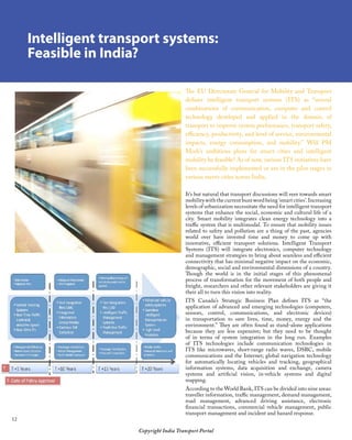 12
Copyright India Transport Portal
Intelligent transport systems:
Feasible in India?
The EU Directorate General for Mobility and Transport
defines intelligent transport systems (ITS) as “several
combinations of communication, computer and control
technology developed and applied in the domain of
transport to improve system performance, transport safety,
efficiency, productivity, and level of service, environmental
impacts, energy consumption, and mobility.” Will PM
Modi’s ambitious plans for smart cities and intelligent
mobility be feasible? As of now, various ITS initiatives have
been successfully implemented or are in the pilot stages in
various metro cities across India.
It’s but natural that transport discussions will veer towards smart
mobility with the current buzz word being ‘smart cities’. Increasing
levels of urbanization necessitate the need for intelligent transport
systems that enhance the social, economic and cultural life of a
city. Smart mobility integrates clean energy technology into a
traffic system that is multimodal. To ensure that mobility issues
related to safety and pollution are a thing of the past, agencies
world over have invested time and money to come up with
innovative, efficient transport solutions. Intelligent Transport
Systems (ITS) will integrate electronics, computer technology
and management strategies to bring about seamless and efficient
connectivity that has minimal negative impact on the economic,
demographic, social and environmental dimensions of a country.
Though the world is in the initial stages of this phenomenal
process of transformation for the movement of both people and
freight, researchers and other relevant stakeholders are giving it
their all to turn this vision into reality.
ITS Canada’s Strategic Business Plan defines ITS as “the
application of advanced and emerging technologies (computers,
sensors, control, communications, and electronic devices)
in transportation to save lives, time, money, energy and the
environment.” They are often found as stand-alone applications
because they are less expensive; but they need to be thought
of in terms of system integration in the long run. Examples
of ITS technologies include communication technologies in
ITS like microwaves, short-range radio waves, DSRC, mobile
communications and the Internet; global navigation technology
for automatically locating vehicles and tracking, geographical
information systems, data acquisition and exchange, camera
systems and artificial vision, in-vehicle systems and digital
mapping.
According to the World Bank, ITS can be divided into nine areas:
traveller information, traffic management, demand management,
road management, advanced driving assistance, electronic
financial transactions, commercial vehicle management, public
transport management and incident and hazard response.
 