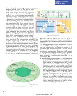 13
INTELLIGENT TRANSPORT
SYSTEM
FEASIBLE IN INDIA?
Copyright India Transport Portal
Be it a developed or developing country, the reasons for
deploying ITS are similar as they offer far more
benefits than conventional transportation systems.
People need reliable, affordable and convenient
transportation and efficient movement of freight to go
about their lives and better mobility will undoubtedly
enhance the quality of their lives, especially for people
with special needs. The benefits of IT systems are plenty
- they offer safety, security and environmental protection.
ITS can reduce road crashes, alert emergency services,
ease traffic flows, and open up alternate routes; they can
bring down costs incurred due to delays in work flow
and productivity thanks to traffic congestion; and, they
can lead to a 30-percent decline in GHG emissions and
minimize fuel loss due to stop-start driving. Users can
enjoy increased efficiency with systems like electronic
toll collection, smart cards and in-vehicle navigation.
Traffic management and information and warning
systems in vehicles are also stand-alone applications
that are part of ITS. The concept of e-mobility will
ideally address fuel efficiency and emission standards.
Perhaps the future will belong to electro mobility,
which refers to “using electric powertrain technologies, in-
vehicle information, and communication technologies and
connected infrastructures to enable the electric propulsion
of vehicles and fleets.” Most major auto makers have plug-in
hybrids, electric vehicles and those that use the hydrogen fuel cell.
Any process that will save time, lives and money will warrant
an effective application in the lives of people everywhere. The
authorities will have to implement both road and vehicle-based
systems in a coordinated manner to provide society-wide benefits.
technology that is the key component of ITS can help lay the
groundwork for these transport systems. Increasing the efficiency
for both users and operators is naturally a win–win situation.
Information technology that is the key component of ITS can
help lay the groundwork for these transport systems. Increasing
the efficiency for both users and operators is naturally a win–win
situation.
The World Bank supports this new dependence on knowledge
rather capital. Research and development, transfer of technology,
education, and exchange of information are supported by the
development of IT. The requirement for ITS can foster new local
businesses that manufacture the equipment as well open avenues
for renovation and maintenance in the future. The deployment
of intelligent transport systems can enhance regional integration
and the dissemination of information technology. There are
a few prerequisites - institutional and technological - for the
deployment of ITS.
In developing countries like India, the lack of basic infrastructure
is aggravated by the limited availability of technical and
financial resources. At the same time, retrofitting that could
prove expensive in developed countries (with adequate
infrastructure) can be avoided as electronic and physical
infrastructure will likely be installed simultaneously.
Also, updating existing systems is often more expensive
than starting from scratch. They can exploit information
available from the first-mover countries. These reasons often
help developing countries ‘leapfrog’ to intelligent transport
systems far quicker. All the advantages afforded by ITS are
not always transportation related but economic and social.
With vehicle ownership burgeoning in India, the impact on
the lives of its citizens is not trivial. The gravity of the impact
of climate change and rising numbers of people moving to
urban areas have India’s new government proposing the
building of smart cities for the future, modelled on smart
cities in more developed parts of the world.
 