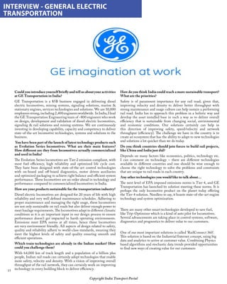 15
Copyright India Transport Portal
Could you introduce yourself briefly and tell us about your activities
at GE Transportation in India?
GE Transportation is a $5B business engaged in delivering diesel
electric locomotives, mining systems, signaling solutions, marine 
stationary engines, services technologies and solutions. We are 10,000
employeesstrong,including2,400engineersworldwide. InIndia,Ilead
the GE Transportation Engineering team of ~800 engineers who work
on design, development and validation of diesel electric locomotives,
signaling  rail solutions and mining systems. We are continuously
investing in developing capability, capacity and competency to deliver
state-of-the-art locomotive technologies, systems and solutions to the
business.
 You have been part of the launch of latest technology products such
as Evolution Series locomotives. What are their main features?
How different are they from locomotives actually commercialized
and used in India?
The Evolution Series locomotives are Tier-2 emission compliant, with
most fuel efficiency, high reliability and optimized life cycle cost.
They have been designed with state-of-the-art control technologies
with on-board and off-board diagnostics, motor driven auxiliaries
and optimized packaging to achieve right balance and efficient system
performance. These locomotives are an order ahead in technology and
performance compared to commercialized locomotives in India.
How are your products sustainable for the transportation industry?
Diesel electric locomotives are designed for 20 years of life with high
reliability and very well defined maintenance schedules. Adhering to
proper maintenance and managing the right usage, these locomotives
are not only sustainable on rail roads but also deliver enough power to
meet haulage requirements. The locomotives adapt to different climatic
conditions as it is an important input in our design process to ensure
performance doesn’t get impacted in harsh operating environments.
Emissions meet EPA norms at all times, hence these locomotives
are very environment friendly. All aspects of design related to safety,
quality and reliability adhere to world-class standards, meaning they
meet the highest levels of safety and quality ensuring smooth and
efficient operations.
Which train technologies are already in the Indian market? How
could you challenge them?
With 64,000 km of track length and a population of a billion plus
people, Indian rail roads can certainly adopt technologies that enable
more safety, velocity and density. With a vision of improving overall
throughput of the rail network, they can certainly work on improving
technology in every building block to deliver efficiency.
INTERVIEW - GENERAL ELECTRIC
TRANSPORTATION
How do you think India could reach a more sustainable transport?
What are the priorities?
Safety is of paramount importance for any rail road; given that,
improving velocity and density to deliver better throughput with
strong maintenance and usage culture can help sustain a performing
rail road. India has to approach this problem in a holistic way and
develop the asset installed base in such a way as to deliver overall
efficiency that is sustainable from changing social, environmental
and economic conditions. Our solutions certainly can help in
this direction of improving safety, speed/velocity and network
throughput (efficiency). The challenge we have in the country is to
create an ecosystem that has the ability to adapt to new technologies
and solutions a lot quicker than we do today.
Do you think countries should join forces to build rail projects,
like China and India just did?
Depends on many factors like economics, politics, technology etc.
I can comment on technology – there are different technologies
available in different countries and one should be wise enough to
choose the right technology to solve the problems and constraints
that are unique to rail roads in each country.
Any other technologies you would like to talk about…
The next level of EPA imposed emissions norms is Tier-4, and GE
Transportation has launched its solution meeting these norms. It is
perhaps the only locomotive product on the planet today offering
the Tier-4 solution. Needless to say, it boasts state-of-the-art engine
technology and system optimization.
 
There are many other smart technologies developed to save fuel,
like Trip-Optimizer which is a kind of auto pilot for locomotives.
Several advancements are taking place in control systems, software,
diagnostics and prognostics to deliver value to our customers.
 
One of our most important solutions is called ‘RailConnect 360’.
This solution is based on the Industrial Internet concept, using big
data and analytics to arrive at customer value. Combining Physics
based algorithms and stochastic data trends provided opportunities
to find new ways of creating value for our customers
 