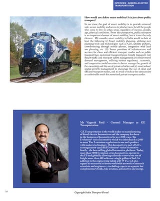 16 Copyright India Transport Portal
INTERVIEW - GENERAL ELECTRIC
TRANSPORTATION
Mr Vageesh Patil - General Manager at GE
Transportation
 GE Transportation is the world leader in manufacturing
of diesel electric locomotives and the company has been
in the business of locomotives for over 100 years. The
Evolution® series locomotive which was introduced in 2005
to meet Tier 2 emission regulations is one such product
with modern technology.  This locomotive is part of GE’s
ecomagination-qualified Evolution® series locomotive
family - the best-selling global locomotive platform. Today,
more than 5000 Evolution series locomotives operate in
the US and globally allowing railroads to move one ton of
freight more than 480 miles on a single gallon of fuel. In
addition to the engineering talent at JFWTC, GE also
tapped its extensive in-house worldwide network of research
scientists and engineers —including experts in separate but
complementary fields, like aviation, automotive and energy.
How would you define smart mobility? Is it just about public
transport?
In our view, the goal of smart mobility is to provide universal
safe, secure mobility and access to jobs/services, for all the people
who come to live in urban areas, regardless of income, gender,
age, physical conditions. From this perspective, public transport
is an important element of smart mobility, but it is not the only
element. We consider smart mobility in India would include at
least the following (i) Smart mobility planning, utilizing new
planning tools and technologies such as GIS, satellite pictures,
crowdsourcing through mobile phones, integration with land
use planning, etc. (ii) Smart provision of infrastructure and
services for clean and efficient transport modes such as public
transport/non-motorized transport/green freight transport; (iii)
Smart traffic and transport safety management; (iv) Smart travel
demand management, utilizing various regulatory, economic,
and cooperative tools/incentives to better manage the growth of
the ownership and the use of private vehicles; and (v) smart urban/
spatial growth management to encourage the use of clean and
efficient transport modes, and to avoid or reduce the unnecessary
or undesirable needs for motorized private transport modes.
 
