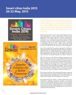 17
Copyright India Transport Portal
Smart cities India 2015
20-22 May, 2015
India’s changing urban landscape will be the next engine of
growth for the Indian economy. According to the Ministry
of Urban Development, and the National Institute of
Urban Affairs (NIUA), more than 50 per cent of India’s
population will be living in urban areas by 2039. With this
rapid urbanisation, India is embracing the push to create
smart cities.
Simultaneously, Indian cities are aggressively looking to improve
their infrastructure, as well as the quality of life for their
inhabitants. With rapid urbanization, India’s population by
2050 will rise to 1.6 billion from its current level of 1.2 billion,
resulting in many commercial opportunities available in India
for businesses to pursue. The government of India is committed
to developing 100 smart cities; satellite towns; rejuvenate
existing cities  heritage cities, etc., and has allocated Rs. 6,000
crore for FY 2015-16 for the first phase of this development.
 
Smart Cities India 2015 expo, being organized by Exhibitions
India Group (EI) at Pragati Maidan, New Delhi, from 20th to
22nd May 2015 is an appropriate platform to catalyze the Prime
Minister’s programs on Smart Cities, Swachh Bharat, Made in
India, Digital India, Housing for All, and Make in India. The
event will focus on Smarter Solutions for a Better Tomorrow.
 
The three day expo will showcase emerging opportunities for
buyers to actively source new and innovative products from
India and around the world. Concurrent to the expo, conference
sessions will focus on nine verticals including; Smart Governance,
Smart Energy, Smart Environment, Smart Transportation,
Smart Information Technology  Communications, Smart
Buildings, Smart Health and Smart Education. The international
expo will attract users, industry buyers, PSUs, central and state
government officials, including ministers, secretaries, municipal
commissioners, mayors, city planners, architects, builders, etc.
 
The conference will have 250+ distinguished speakers comprising
of the world’s foremost strategists, bureaucrats, policy makers, as
well as thought leaders and trend setters. The event will witness
15,000 visitors along with 1,500 delegates over three days.
 
PricewaterhouseCoopers (PwC), a leading professional service
organisation, providing consultancy, assurance and advisory
services is the “Knowledge Partner” for Smart Cities India 2015
expo. PwC will release a “Knowledge Paper” at the inaugural
session, and will provide intellectual inputs on the key challenges
faced by Indian cities along with highlighting new city governance
models for faster development.
 