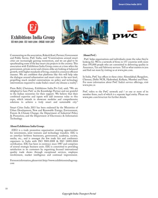 18
Copyright India Transport Portal
Smart Cities India 2015
Commentingontheassociation,RakeshKaul,Partner,Government
and Public Sector, PwC India, said “Conversations around smart
cities are increasingly gaining momentum, and we are glad to be
spearheading some of the key smart city projects in the country. This
association with Exhibitions India Group comes at a time when the
government, private sector and citizens alike are looking at balanced
growth, with higher standards of living, created in a resource efficient
manner. We are confident that platforms like this will help take
the dialogue around urbanisation and smart cities to the next level,
propelling much needed conversations on policy and technology
interventions required to make India’s smart city dreams a reality”.
 
Prem Behl, Chairman, Exhibitions India Pvt Ltd, said; “We are
delighted to have PwC as the Knowledge Partner and our grateful
to the Indian ministries for their support. We believe that their
combined expertise and inputs will add immense value to this
expo, which intends to showcase modular and comprehensive
solutions to achieve a truly smart and sustainable city.”
 
Smart Cities India 2015 has been endorsed by the Ministries of
Urban Development; New and Renewable Energy; Environment,
Forests  Climate Change; the Department of Industrial Policy
 Promotion; and the Department of Electronics  Information
Technology.
About Exhibitions India Group:
  (EIG) is a trade promotion organisation creating opportunities
for investments, joint ventures and technology transfers. EIG is
an interface between businesses, government, academia, society,
media, etc., and is amongst the few trade fair and conference
organisers in India with ISO 9001:2008  ISO 14001:2004
certification. EIG has been in existence since 1987 and comprises
of several strategic business units. EIG is committed to providing
satisfaction to its customers by organising focused international
quality trade shows through exceptional services, employee
involvement, market intelligence and continual improvement.
 
Formoreinformation,pleasevisit:http://www.exhibitionsindiagroup.
com
About PwC:
  PwC helps organisations and individuals create the value they’re
looking for. We’re a network of firms in 157 countries with more
than 195,000 people who are committed to delivering quality in
Assurance, Tax and Advisory services. Tell us what matters to you
and find out more by visiting us at www.pwc.com.
In India, PwC has offices in these cities: Ahmedabad, Bangalore,
Chennai, Delhi NCR, Hyderabad, Kolkata, Mumbai and Pune.
For more information about PwC India’s service offerings, visit
www.pwc.in
PwC refers to the PwC network and / or one or more of its
member firms, each of which is a separate legal entity. Please see
www.pwc.com/structure for further details.
 
 
 