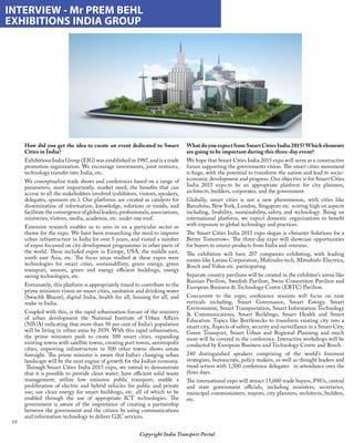 19
Copyright India Transport Portal
What do you expect from Smart Cities India 2015? Which elements
are going to be important during this three-day event?
We hope that Smart Cities India 2015 expo will serve as a constructive
forum supporting the governments vision. The smart cities movement
is huge, with the potential to transform the nation and lead to socio-
economic development and progress. Our objective is for Smart Cities
India 2015 expo to be an appropriate platform for city planners,
architects, builders, corporates, and the government. 
Globally, smart cities is not a new phenomenon, with cities like
Barcelona, New York, London, Singapore etc. scoring high on aspects
including, livability, sustainability, safety, and technology. Being an
international platform, we expect domestic organisations to benefit
with exposure to global technology and practices. 
The Smart Cities India 2015 expo slogan is «Smarter Solutions for a
Better Tomorrow». The three-day expo will showcase opportunities
for buyers to source products from India and overseas.  
The exhibition will have 207 companies exhibiting, with leading
names like Lavasa Corporation, Mahindra tech, Mitsubishi Electrics,
Bosch and Voltas etc. participating. 
Separate country pavilions will be created in the exhibitor’s arena like
Russian Pavilion, Swedish Pavilion, Swiss Consortium Pavilion and
European Business  Technology Centre (EBTC) Pavilion.  
Concurrent to the expo, conference sessions will focus on nine
verticals including; Smart Governance, Smart Energy, Smart
Environment, Smart Transportation, Smart Information Technology
 Communications, Smart Buildings, Smart Health and Smart
Education. Topics like Bottlenecks to transform existing city into a
smart city, Aspects of safety, security and surveillance in a Smart City,
Green Transport, Smart Urban and Regional Planning and much
more will be covered in the conference. Interactive workshops will be
conducted by European Business and Technology Centre and Bosch. 
240 distinguished speakers comprising of the world’s foremost
strategists, bureaucrats, policy makers, as well as thought leaders and
trend setters with 1,500 conference delegates   in attendance over the
three days.
The international expo will attract 15,000 trade buyers, PSUs, central
and state government officials, including ministers, secretaries,
municipal commissioners, mayors, city planners, architects, builders,
etc.
INTERVIEW - Mr PREM BEHL
EXHIBITIONS INDIA GROUP
How did you get the idea to create an event dedicated to Smart
Cities in India?
Exhibitions India Group (EIG) was established in 1987, and is a trade
promotion organization. We encourage investments, joint ventures,
technology transfer into India, etc.
We conceptualize trade shows and conferences based on a range of
parameters, most importantly, market need; the benefits that can
accrue to all the stakeholders involved (exhibitors, visitors, speakers,
delegates, sponsors etc.). Our platforms are created as catalysts for
dissemination of information, knowledge, solutions or trends, and
facilitate the convergence of global leaders, professionals, associations,
ministries, visitors, media, academia, etc. under one roof. 
Extensive research enables us to zero in on a particular sector or
theme for the expo. We have been researching the need to improve
urban infrastructure in India for over 5 years, and visited a number
of expos focussed on city development programmes in other parts of
the world. These included expos in Europe, USA, the middle east,
south east Asia, etc. The focus areas studied at these expos were
technologies for smart cities, sustainablliity, green energy, green
transport, sensors, green and energy efficient buildings, energy
saving technologies, etc.
Fortunately, this platform is appropriately timed to contribute to the
prime ministers vision on smart cities, sanitation and drinking water
(Swachh Bharat), digital India, health for all, housing for all, and
make in India.
Coupled with this, is the rapid urbanisation forcast of the ministry
of urban development the National Institute of Urban Affairs
(NIUA) indicating that more than 50 per cent of India’s population
will be living in urban areas by 2039. With this rapid urbanisation,
the prime ministers push to create 100 smart cities, expanding
existing towns with satellite towns, creating port towns, aerotropolis
cities, improving infrastructure in 500 other towns shows astute
foresight. The prime minister is aware that India’s changing urban
landscape will be the next engine of growth for the Indian economy. 
 Through Smart Cities India 2015 expo, we intend to demonstrate
that it is possible to provide clean water; have efficient solid waste
management; utilize low emission public transport; enable a
proliferation of electric and hybrid vehicles for public and private
use; use clean energy for smart buildings, etc. all of which to be
enabled through the use of appropriate ICT technologies. The
government is aware of the importance of creating a partnership
between the government and the citizen by using communications
and information technology to deliver G2C services. 
 