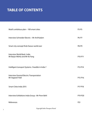 Copyright India Transport Portal
TABLE OF CONTENTS
Modi’s ambitious plan – 100 smart cities 							 P3-P5		
					
Interview Schneider Electric – Mr Anil Kadam						 P6-P7		
Smart city concept finds favour world over 							 P8-P9	 	
	
Interview World Bank India
Mr Barjor Mehta and Mr Ke Fang								 P10-P11	
									
Intelligent transport Systems : Feasible in India ? 						 P12-P14	
	
Interview General Electric Transportation
Mr Vageesh Patil										 P15-P16
		
Smart Cities India 2015 									 P17-P18
Interview Exhibitions India Group - Mr Prem Behl 						 P19-P20
References 											 P21		
					
 