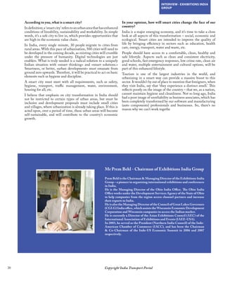 20 Copyright India Transport Portal
INTERVIEW - EXHIBITIONS INDIA
GROUP
Mr Prem Behl - Chairman of Exhibitions India Group
Prem Behl is the Chairman  Managing Director of the Exhibitions India
Group – a pioneer in organizing international exhibitions and conferences
in India.
He is the Managing Director of the Ohio India Office. The Ohio India
Office works under the Development Services Agency of the State of Ohio
to help companies from the region access channel partners and increase
their exports to India.
He is also the Managing Director of the Council of Great Lakes Governors
(CGLG) India office, which assists the Wisconsin Economic Development
Corporation and Wisconsin companies to access the Indian market.
He is currently a Director of the Asian Exhibitions Council (AEC) of the
International Association of Exhibitions and Events (IAEE-USA).
In 2003, he served as the President (Northern India Council) of the Indo-
American Chamber of Commerce (IACC), and has been the Chairman
 Co-Chairman of the Indo-US Economic Summit in 2006 and 2007
respectively.
According to you, what is a smart city?
Indefinition;a‘smartcity’referstoanurbanareathathasenhanced
conditions of liveability, sustainability and workability. In simple
words, it’s a safe city to live in, which provides opportunities that
are high in the economic value chain. 
In India, every single minute, 30 people migrate to cities from
rural areas. With this pace of urbanisation, 500 cities will need to
be developed in the coming decade, as existing cities will crumble
under the pressure of humanity. Digital technologies are just
enablers. What is truly needed is a radical solution to a uniquely
Indian situation with «smart thinking» and «smart solutions.»
Smartness, or better, «urban development» must emanate from
ground zero upwards. Therefore, it will be practical to act on basic
elements such as hygiene and discipline. 
A smart city must meet with all requirements, such as safety,
hygiene, transport, traffic management, water, environment,
housing for all, etc. 
I believe that emphasis on city transformation in India should
not be restricted to certain types of urban areas, but must be
inclusive and development proposals must include small cities
and villages, where urbanization is already taking place. If this is
acted upon, over a period of time, these urban areas will become
self-sustainable, and will contribute to the country’s economic
growth.
In your opinion, how will smart cities change the face of our
country? 
India is a major emerging economy, and it’s time to take a close
look at all aspects of this transformation – social, economic and
ecological. Smart cities are intended to improve the quality of
life by bringing efficiency in sectors such as education, health
care, energy, transport, water and waste, etc.
People should have access to a comfortable, clean, healthy and
safe lifestyle. Aspects such as clean and consistent electricity,
good schools, fast emergency responses, low crime rate, clean air
and water, multiple entertainment and cultural options, will be
part of this enhanced lifestyle.
Tourism is one of the largest industries in the world, and
urbanizing in a smart way can provide a massive boost to this
sector. It wouldn’t by out of place to mention that foreigners, when
they visit India, say that ‘they experience a distinct smell.’ This
reflects poorly on the image of the country – that we, as a nation,
cannot maintain hygiene and cleanliness. Not so long ago, India
had a poor image of unreliability as business associates, which has
been completely transformed by our software and manufacturing
(auto components) professionals and businesses. So, there’s no
reason why we can’t work togethe
 