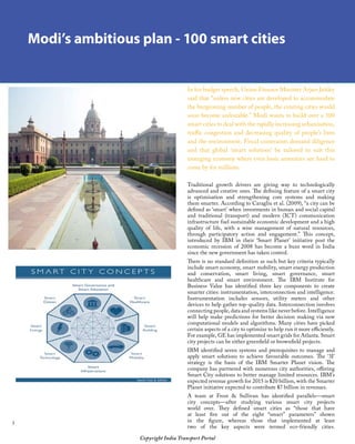 Copyright India Transport Portal
Modi’s ambitious plan - 100 smart cities
In his budget speech, Union Finance Minister Arjun Jaitley
said that “unless new cities are developed to accommodate
the burgeoning number of people, the existing cities would
soon become unliveable.” Modi wants to build over a 100
smart cities to deal with the rapidly increasing urbanisation,
traffic congestion and decreasing quality of people’s lives
and the environment. Fiscal constraints demand diligence
and that global ‘smart solutions’ be tailored to suit this
emerging economy where even basic amenities are hard to
come by for millions.
Traditional growth drivers are giving way to technologically
advanced and creative ones. The defining feature of a smart city
is optimisation and strengthening core systems and making
them smarter. According to Caragliu et al. (2009), “a city can be
defined as ‘smart’ when investments in human and social capital
and traditional (transport) and modern (ICT) communication
infrastructure fuel sustainable economic development and a high
quality of life, with a wise management of natural resources,
through participatory action and engagement.” This concept,
introduced by IBM in their ‘Smart Planet’ initiative post the
economic recession of 2008 has become a buzz word in India
since the new government has taken control.
There is no standard definition as such but key criteria typically
include smart economy, smart mobility, smart energy production
and conservation, smart living, smart governance, smart
healthcare and smart environment. The IBM Institute for
Business Value has identified three key components to create
smarter cities: instrumentation, interconnection and intelligence.
Instrumentation includes sensors, utility meters and other
devices to help gather top-quality data. Interconnection involves
connecting people, data and systems like never before. Intelligence
will help make predictions for better decision making via new
computational models and algorithms. Many cities have picked
certain aspects of a city to optimize to help run it more efficiently.
For example, GE has implemented smart grids for Atlanta. Smart
city projects can be either greenfield or brownfield projects.
IBM identified seven systems and prerequisites to manage and
apply smart solutions to achieve favourable outcomes. The ‘3I’
strategy is the basis of the IBM Smarter Planet vision. The
company has partnered with numerous city authorities, offering
Smart City solutions to better manage limited resources. IBM’s
expected revenue growth for 2015 is $20 billion, with the Smarter
Planet initiative expected to contribute $7 billion in revenues.
A team at Frost  Sullivan has identified parallels—smart
city concepts—after studying various smart city projects
world over. They defined smart cities as “those that have
at least five out of the eight “smart” parameters” shown
in the figure, whereas those that implemented at least
two of the key aspects were termed eco-friendly cities.
 