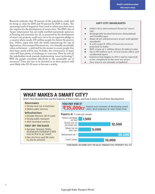 Modi’s ambitious plan
100 smart cities
Copyright India Transport Portal
Research indicates that 70 percent of the population could well
be living in cities by 2050 and 50 percent by 2039 in India. The
increasing levels of migration from rural to urban areas have been
the impetus for the development of smart cities. The PM’s idea of
‘hyper-urbanisation’ has not really instilled nationwide optimism
as housing and amenities for all, as promised by the development
of smart city projects, could turn out to be an expensive pledge in
a country where nearly 270 million people live below the poverty
line. Others argue that with the world experiencing the ‘age of
digitization,’theconceptofthesmartcity-eco-friendly,sustainable
urban settlements - could well be the answer to assure people that
their basic needs will be met. In India, the construction of smart
cities will have plenty of challenges to overcome. How far will all
the stakeholders work towards implementing ‘smart technology’?
Will the people contribute effectively to the sustainable use of
resources? Time also has to be factored in as these projects will
most likely take 20–30 years to become a reality.
 