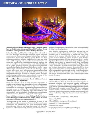 Copyright India Transport Portal
100 smart cities are planned to be built in India…Have you already
been involved in Smart cities around the world? If yes, how? Do you
think India has the potential to achieve this huge objective?
In less than 40 years, 70% of the world’s population will reside in
our cities. This rapid migration will push both current and future
urban centres to their seams and expand industrial and residential
infrastructures beyond their breaking points. Cities face huge
challenges: congestion, pollution, blackouts, crime, debt, and rising
costs - while competing with each other for investment, jobs, and
talents. The growth and its challenges raise important questions that
must be considered by cities around the world. Schneider Electric
has its hand in more than 200 smart city projects around the world,
notably Beijing, Dallas, Grenoble and Rio de Janeiro. It offers a range
of technologies toward this end, such as its new Building Analytics
software and services, which pull information from building sensors,
utility meters and control systems. It also is skilled in energy savings
performance contracting, in which the company assumes the capital
risk for building or infrastructure improvements in exchange for fees
based on the money those investments save along the way.
How would you define a smart city? How is it different from an
“intelligent city” or a “digital city”?
In my view a ‘Smart City’ is an urban area that is highly rated in
terms of overall infrastructure, sustainable real estate, communication
technology and market viability. It is a city where information
technology is the fundamental framework and the basis for providing
necessary services to residents. The essential difference between a
smart city and a ‘digital’ or ’intelligent’ city is that a smart city is one
that completely runs on technology—be it for power, water, sanitation
and waste treatment, 24/7 water supply, traffic and transport.
Smart mobility seems to cover many challenges India is facing in
terms of transport (road construction, traffic, safety).  What are
your concrete solutions to set up smart mobility?
The sharp spike in the number of vehicles on the roads of the
metropolitans has become a matter of concern for the respective state
governments. The infrastructure and traffic management systems
present in these cities are not being able to cope with the traffic
bottlenecks and more importantly, the rising level of road accidents.
INTERVIEW - SCHNEIDER ELECTRIC
being able to cope with the traffic bottlenecks and more importantly,
the rising level of road accidents.
Smart Mobility has become the need of the hour and the state
governments as well as the centre are looking to implement these
solutions across all metros in order to improve the urban traffic
situation of the country. Schneider Electric has provided such
solution in one of the busiest suburbs of India in South Mumbai.
The municipal corporation of Greater Mumbai was facing a number
of problems due to chronic traffic snarls.  They decided to approach
Schneider Electric India in order to facilitate traffic management
flow in the city. Schneider Electric came up with an Adaptive Traffic
Control System (ATCS) which modifies traffic signal cycles in real
time by means of surveillance sensors or devices installed on site to
respond to changing traffic conditions. ATCS was designed in such a
manner that a master controller could regulate traffic control coming
in from all directions. The installation of this system resulted in a
10% increase in average traffic speed and a 17% reduction in travel
times in the region.
Are you involved in digital and intelligent transport systems?
Schneider Electric offers 40 years of demonstrated expertise in
developing, deploying, and supporting complex transportation
management solutions in Europe, North and South America, Asia-
Pacific, and the Middle East – with intelligent transportation systems
(ITS) successfully managing some of the world’s most complex and
congested markets.  Schneider Electric Traffic solutions are helping
to optimize daily traffic conditions, increase customer satisfaction,
enhance road safety, and protect the environment at installations
serving:
• Sao Paulo Urban Transportation Center (Brazil)
• Panama City UTC
• Madrid Mobility Management Center (Spain)
• Rosario UTC Project (Argentina)
• Lebanon UTC Project
• Beijing Supercenter (Mobility Management Project)
 
