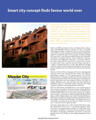 Smart city concept finds favour world over
A smart city, as described in The Hindu, “is an urban region
that is highly advanced in terms of overall infrastructure,
sustainable real estate, communications and market
viability; it is a city where information technology is the
principal infrastructure and the basis for providing essential
services to residents.” Inspired by emerging smart cities
across the globe - in China, Amsterdam and the Emirates,
Modi’s NDA government has proposed a hundred such
cities across the country.
India’s new BJP government is keen on helping India catch up
with technologically advanced countries as soon as possible.
Urbanization in India is expected to be over 75 percent before
we hit 2020. Economy is growing and Prime Minister Modi has
ambitious, progressive plans for his country including building
100 smart cities - cities that are liveable, efficient and sustainable.
According to Schneider Electric, vision, integration, solutions,
innovation and collaboration will make a city ‘smart.’ How far
this urban utopia will be successful in a country that is victim
to serious issues such as poverty and lack of basic amenities is
a subject of heated discussion in India. But Modi has brought
with him a kind of urban awakening modelled on the top notch
quality of global cities such as those seen in China, the Gulf and
Europe.
The face of urban China is changing with many technologically
advanced smart cities planned for the country. The Chinese
government considers it a ‘key national policy.’ The Chinese
National Bureau of Statistics in 2011 said that the country’s rate
of urbanisation had already exceeded 50 percent and perhaps for
the first time, there were more people in China’s cities than its
villages. Building smart cities will help cities with millions of
inhabitants grow in a sustainable manner and deal with traffic
congestion, pollution and housing problems efficiently.
Not to be left behind, the Middle East is also implementing its
share of smart city projects. Economic progress, energy efficiency
and generating employment are key focus areas for the Emirates.
In Saudi Arabia, there are six smart cities coming up; in Qatar,
there are three—Lusail’s Smart and Sustainable City, Energy City
Qatar, and Pearl-Qatar Island; and, in the United Arab Emirates,
two have been proposed—Smart city Dubai and Masdar City in
Abu Dhabi. Costing under $20 billion, the Masdar project—a
‘sustainable’ city aiming to be ‘the first zero-carbon, zero-waste
city’—is expected to be complete by 2025.
In Europe, Amsterdam has its urban model of the future ready.
The Amsterdam Smart city is a sustainable platform where
‘innovators’ are ready with smart solutions to tackle urban issues
and improve ‘liveability’ of the city; they are involved in nearly
70 projects. Copenhagen, Stockholm and Vienna, among the
greenest cities in the world, are also rapidly adopting the smart
lifestyle.
Copyright India Transport Portal
 