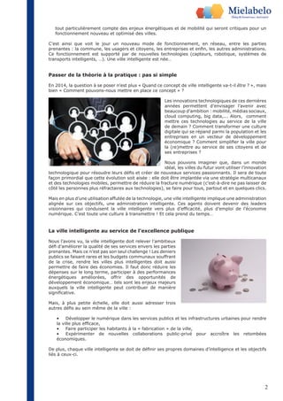 tout particulièrement compte des enjeux énergétiques et de mobilité qui seront critiques pour un 
fonctionnement nouveau et optimisé des villes. 
C’est ainsi que voit le jour un nouveau mode de fonctionnement, en réseau, entre les parties 
prenantes : la commune, les usagers et citoyens, les entreprises et enfin, les autres administrations. 
Ce fonctionnement est supporté par de nouvelles technologies (capteurs, robotique, systèmes de 
transports intelligents, …). Une ville intelligente est née… 
Passer de la théorie à la pratique : pas si simple 
En 2014, la question à se poser n’est plus « Quand ce concept de ville intelligente va-t-il être ? », mais 
bien « Comment pouvons-nous mettre en place ce concept » ? 
Les innovations technologiques de ces dernières 
années permettent d’envisager l’avenir avec 
beaucoup d’ambition : mobilité, médias sociaux, 
cloud computing, big data,... Alors, comment 
mettre ces technologies au service de la ville 
de demain ? Comment transformer une culture 
digitale qui se répand parmi la population et les 
entreprises en un vecteur de développement 
économique ? Comment simplifier la ville pour 
la (re)mettre au service de ses citoyens et de 
ses entreprises ? 
Nous pouvons imaginer que, dans un monde 
idéal, les villes du futur vont utiliser l’innovation 
technologique pour résoudre leurs défis et créer de nouveaux services passionnants. Il sera de toute 
façon primordial que cette évolution soit aisée : elle doit être implantée via une stratégie multicanaux 
et des technologies mobiles, permettre de réduire la fracture numérique (c’est-à-dire ne pas laisser de 
côté les personnes plus réfractaires aux technologies), se faire pour tous, partout et en quelques clics. 
Mais en plus d’une utilisation affutée de la technologie, une ville intelligente implique une administration 
alignée sur ces objectifs, une administration intelligente. Ces agents doivent devenir des leaders 
visionnaires qui conduisent la ville intelligente vers plus d’efficacité, plus d’emploi de l’économie 
numérique. C’est toute une culture à transmettre ! Et cela prend du temps… 
2 
La ville intelligente au service de l’excellence publique 
Nous l’avons vu, la ville intelligente doit relever l’ambitieux 
défi d’améliorer la qualité de ses services envers les parties 
prenantes. Mais ce n’est pas son seul challenge ! Les deniers 
publics se faisant rares et les budgets communaux souffrant 
de la crise, rendre les villes plus intelligentes doit aussi 
permettre de faire des économies. Il faut donc réduire les 
dépenses sur le long terme, participer à des performances 
énergétiques améliorées, offrir des opportunités de 
développement économique… tels sont les enjeux majeurs 
auxquels la ville intelligente peut contribuer de manière 
significative. 
Mais, à plus petite échelle, elle doit aussi adresser trois 
autres défis au sein même de la ville : 
• Développer le numérique dans les services publics et les infrastructures urbaines pour rendre 
la ville plus efficace, 
• Faire participer les habitants à la « fabrication » de la ville, 
• Expérimenter de nouvelles collaborations public-privé pour accroître les retombées 
économiques. 
De plus, chaque ville intelligente se doit de définir ses propres domaines d’intelligence et les objectifs 
liés à ceux-ci. 
 