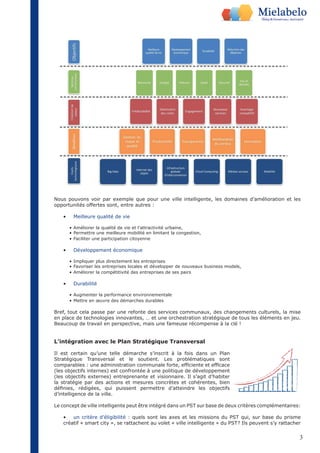 Nous pouvons voir par exemple que pour une ville intelligente, les domaines d’amélioration et les 
opportunités offertes sont, entre autres : 
3 
• Meilleure qualité de vie 
• Améliorer la qualité de vie et l’attractivité urbaine, 
• Permettre une meilleure mobilité en limitant la congestion, 
• Faciliter une participation citoyenne 
• Développement économique 
• Impliquer plus directement les entreprises 
• Favoriser les entreprises locales et développer de nouveaux business models, 
• Améliorer la compétitivité des entreprises de ses pairs 
• Durabilité 
• Augmenter la performance environnementale 
• Mettre en oeuvre des démarches durables 
Bref, tout cela passe par une refonte des services communaux, des changements culturels, la mise 
en place de technologies innovantes, … et une orchestration stratégique de tous les éléments en jeu. 
Beaucoup de travail en perspective, mais une fameuse récompense à la clé ! 
L’intégration avec le Plan Stratégique Transversal 
Il est certain qu’une telle démarche s’inscrit à la fois dans un Plan 
Stratégique Transversal et le soutient. Les problématiques sont 
comparables : une administration communale forte, efficiente et efficace 
(les objectifs internes) est confrontée à une politique de développement 
(les objectifs externes) entreprenante et visionnaire. Il s’agit d’habiter 
la stratégie par des actions et mesures concrètes et cohérentes, bien 
définies, rédigées, qui puissent permettre d’atteindre les objectifs 
d’intelligence de la ville. 
Le concept de ville intelligente peut être intégré dans un PST sur base de deux critères complémentaires: 
• un critère d’éligibilité : quels sont les axes et les missions du PST qui, sur base du prisme 
créatif « smart city », se rattachent au volet « ville intelligente » du PST? Ils peuvent s’y rattacher 
 