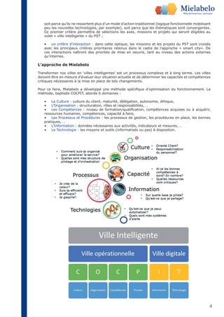 soit parce qu’ils ne ressortent plus d’un mode d’action traditionnel (logique fonctionnelle mobilisant 
peu les nouvelles technologies, par exemple), soit parce que les thématiques sont convergentes. 
Ce premier critère permettra de sélections les axes, missions et projets qui seront éligibles au 
volet « ville intelligente » du PST ; 
• un critère d’interaction : dans cette optique, les missions et les projets du PST sont croisés 
avec les principaux critères prioritaires retenus dans le cadre de l’approche « smart city». De 
ces interactions naîtront des priorités de mise en oeuvre, tant au niveau des actions externes 
qu’internes. 
L’approche de Mielabelo 
Transformer nos villes en ‘villes intelligentes’ est un processus complexe et à long terme. Les villes 
doivent être en mesure d’évaluer leur situation actuelle et de déterminer les capacités et compétences 
critiques nécessaires à la mise en place de tels changements. 
Pour ce faire, Mielabelo a développé une méthode spécifique d’optimisation du fonctionnement. La 
méthode, baptisée COCPIT, aborde 6 domaines : 
• La Culture : culture du client, maturité, délégation, autonomie, éthique, 
• L’Organisation : structuration, rôles et responsabilités, … 
• Les Compétences : niveau de formation/qualification, compétences acquises ou à acquérir, 
ressources humaines, compétences, capacité à faire, 
• Les Processus et Procédures : les processus de gestion, les procédures en place, les bonnes 
pratiques, … 
• L’Information : données nécessaires aux activités, indicateurs et mesures, … 
• La Technologie : les moyens et outils (informatisés ou pas) à disposition. 
4 
 