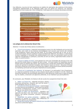 Ces réflexions, nourries de notre expérience en matière de valorisation des systèmes d’information, 
d’excellence opérationnelle et de méthodes LEAN, nous ont permis de construire une approche 
spécifique à la mise en place des ‘villes intelligentes’. Cette approche se compose des phases suivantes: 
5 
Les pièges de la démarche Smart City 
Attention ! Il existe des limites claires à la démarche : 
• L’écueil technologique. L’approche technologique propre à la ville intelligente est souvent très 
optimiste, voire naïve, et les solutions technologiques sont souvent vues comme des remèdes 
à des problèmes n’ayant même pas été posés. Or, les enjeux rencontrés par la ville, et non la 
simple technologie, doivent constituer le point de départ des réflexions. Par ailleurs, la technologie 
ne peut s’appliquer à l’ensemble des problématiques de la ville, qui demandent avant tout des 
réponses managériales ou politiques, culturelles (le sens du Client), organisationnelles (travail en 
silos), ou autres encore ; 
• L’écueil du tableau de bord. Il est plaisant de croire que l’ensemble des services d’une ville 
pourrait être piloté depuis un tableau de bord unique. Ce serait oublier les hypothèses souvent 
émises quant aux besoins des clients, sans toujours tenir compte des changements potentiels, et 
surtout en ignorant le potentiel innovateur des initiatives issues du terrain. Beaucoup d’énergie 
devra être consacrée à se maintenir à l’écoute des usagers, entreprises et autres parties prenantes. 
Le marketing communal est une partie importante du succès global ; 
• L’écueil de la mobilisation des habitants. En donnant à la participation trop d’importance, 
on risque de surestimer le temps que les citoyens seront prêts à consacrer à la ville. Seules les 
personnes familières des technologies adhéreront à cette démarche, tandis que le risque est grand 
que les citadins, conservant une approche utilitariste, ne se mobilisent que ponctuellement. 
En conclusion, pour Mielabelo, les facteurs clés de succès d’un programme Smart City sont : 
• Définir ‘sa’ Smart City : Objectifs principaux, Parties 
prenantes (entreprises, citoyens), Qui sont les clients ? 
Quels bénéfices veut-on en retirer ? 
• Connaître les limites de la technologie : la technologie 
ne résout pas tous les problèmes. Il faut avant tout penser 
en termes d’infrastructure ouverte, d’une organisation 
alignée sur ses clients et leurs besoins 
• Mettre en place une gouvernance : équilibrer une 
approche top-down avec une bonne connaissance des 
besoins des parties prenantes (citoyens, entreprises, 
visiteurs…) 
• Rassembler les parties prenantes : mobiliser ses 
habitants en prenant en compte leurs différences et 
versatilité (gestion du changement) 
• Ne pas sous-estimer les risques inhérents aux nouvelles technologies (formation du personnel, 
sécurité et conformité légale). 
 