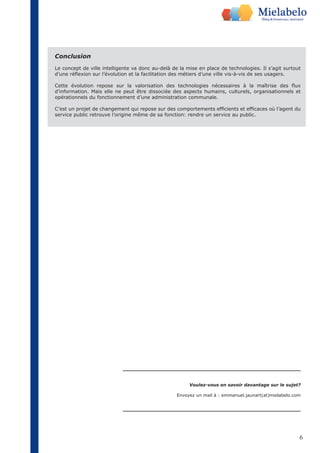 Conclusion 
Le concept de ville intelligente va donc au-delà de la mise en place de technologies. Il s’agit surtout 
d’une réflexion sur l’évolution et la facilitation des métiers d’une ville vis-à-vis de ses usagers. 
Cette évolution repose sur la valorisation des technologies nécessaires à la maîtrise des flux 
d’information. Mais elle ne peut être dissociée des aspects humains, culturels, organisationnels et 
opérationnels du fonctionnement d’une administration communale. 
C’est un projet de changement qui repose sur des comportements efficients et efficaces où l’agent du 
service public retrouve l’origine même de sa fonction: rendre un service au public. 
Voulez-vous en savoir davantage sur le sujet? 
Envoyez un mail à : emmanuel.jaunart(at)mielabelo.com 
6 
