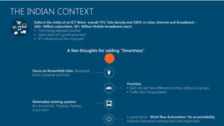 Copyright © 2014 Symphony Teleca Corp. All rights reserved. CONFIDENTIAL AND PROPRIETARY 
3 
THE INDIAN CONTEXT 
India in the midst of an ICT Wave overall 75% Tele-density and 100% in cities, Internet and Broadband – 260+ Million subscribers. 50+ Million Mobile broadband users! 
•Technology adoption positive 
•Some form of E-governance exist 
•ICT infrastructure has improved 
Focus on Brownfield cities. Recognize Kochi, Guwahati and Goa! 
Prioritize 
•Each city will have different priorities, utilize civic groups 
•Traffic and Transportation 
Rationalize existing systems 
Bus Arrival Info, Ticketing, Parking, 
Local trains 
E-governance -Work flow Automation. Fix accountability. ImproveGrievances redressaland Land registration 
A few thoughts for adding “Smartness”  
