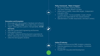Copyright © 2014 Symphony Teleca Corp. All rights reserved. CONFIDENTIAL AND PROPRIETARY 
4 
Policy framework, “Make it Happen” 
•Bring-in top talent, Inspiring leaders 
•Top-down Planning, Bottom-up ideas 
•Master plan to details, measurable targets , Independent Evaluation Office 
•Complex system-Fix Accountability. Create a Nodal agency to be responsible for the overall smartness 
•Operationalize in smaller areas/wards ( Activation centers) 
Innovation and Ecosystem 
•Encourage start-up ecosystem ( Hardware and software) 
•Encourage “Make In India” and smaller Indian companies 
•“Open”, heterogeneous systems, interoperability. AVOID Monopoly 
•Add new courses both Engineering and Business 
•India specific solutions 
•Use NSDC ( National skill Development corporation) & MOOC extensively to educate/enhance skills at all levels 
•Utilize the Demographic dividend 
Indian IT Industry 
•3 Million workforce across R&D, Analytics, enterprise 
•Extensive experience on cloud, Analytics, Connected Devices, IOT 
•Possible PPP: Education/skill Development  