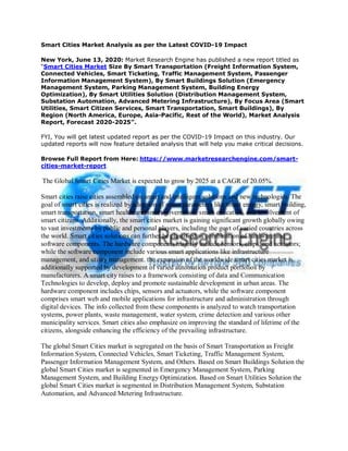 Smart Cities Market Analysis as per the Latest COVID-19 Impact
New York, June 13, 2020: Market Research Engine has published a new report titled as
“Smart Cities Market Size By Smart Transportation (Freight Information System,
Connected Vehicles, Smart Ticketing, Traffic Management System, Passenger
Information Management System), By Smart Buildings Solution (Emergency
Management System, Parking Management System, Building Energy
Optimization), By Smart Utilities Solution (Distribution Management System,
Substation Automation, Advanced Metering Infrastructure), By Focus Area (Smart
Utilities, Smart Citizen Services, Smart Transportation, Smart Buildings), By
Region (North America, Europe, Asia-Pacific, Rest of the World), Market Analysis
Report, Forecast 2020-2025”.
FYI, You will get latest updated report as per the COVID-19 Impact on this industry. Our
updated reports will now feature detailed analysis that will help you make critical decisions.
Browse Full Report from Here: https://www.marketresearchengine.com/smart-
cities-market-report
The Global Smart Cities Market is expected to grow by 2025 at a CAGR of 20.05%.
Smart cities raise cities assembled on smart and intelligent solutions and new technologies. The
goal of smart cities is realized by adoption of smart parameters like smart energy, smart building,
smart transportation, smart healthcare, smart governance, smart education, and involvement of
smart citizens. Additionally, the smart cities market is gaining significant growth globally owing
to vast investments by public and personal players, including the govt of varied countries across
the world. Smart cities solutions can further be classified as combination of hardware and
software components. The hardware components majorly include sensors, chips, and actuators;
while the software component include various smart applications like infrastructure
management, and utility management. the expansion of the worldwide smart cities market is
additionally supported by development of varied automation product portfolios by
manufacturers. A smart city raises to a framework consisting of data and Communication
Technologies to develop, deploy and promote sustainable development in urban areas. The
hardware component includes chips, sensors and actuators, while the software component
comprises smart web and mobile applications for infrastructure and administration through
digital devices. The info collected from these components is analyzed to watch transportation
systems, power plants, waste management, water system, crime detection and various other
municipality services. Smart cities also emphasize on improving the standard of lifetime of the
citizens, alongside enhancing the efficiency of the prevailing infrastructure.
The global Smart Cities market is segregated on the basis of Smart Transportation as Freight
Information System, Connected Vehicles, Smart Ticketing, Traffic Management System,
Passenger Information Management System, and Others. Based on Smart Buildings Solution the
global Smart Cities market is segmented in Emergency Management System, Parking
Management System, and Building Energy Optimization. Based on Smart Utilities Solution the
global Smart Cities market is segmented in Distribution Management System, Substation
Automation, and Advanced Metering Infrastructure.
 