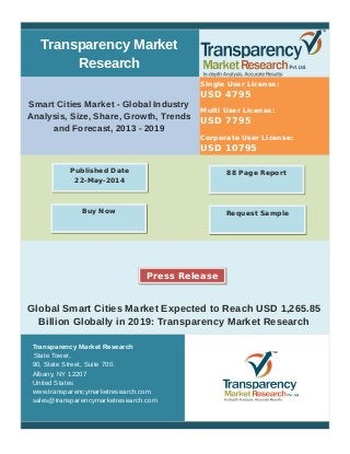 Transparency Market
Research
Smart Cities Market - Global Industry
Analysis, Size, Share, Growth, Trends
and Forecast, 2013 - 2019
Single User License:
USD 4795
Multi User License:
USD 7795
Corporate User License:
USD 10795
Global Smart Cities Market Expected to Reach USD 1,265.85
Billion Globally in 2019: Transparency Market Research
Transparency Market Research
State Tower,
90, State Street, Suite 700.
Albany, NY 12207
United States
www.transparencymarketresearch.com
sales@transparencymarketresearch.com
88 Page ReportPublished Date
22-May-2014
Buy Now Request Sample
Press Release
 