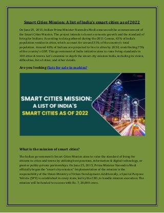 Smart Cities Mission: A list of India's smart cities as of 2022
On June 25, 2015, Indian Prime Minister Narendra Modi announced the commencement of
the Smart Cities Mission. The project intends to boost economic growth and the standard of
living for Indians. According to data gathered during the 2011 Census, 63% of India's
population resides in cities, which account for around 31% of the country's total
population. Around 40% of Indians are projected to live in cities by 2030, contributing 75%
of the country's GDP. This government of India initiative aims to raise living standards in
100 cities & towns. Let's examine in depth the smart city mission India, including its vision,
difficulties, list of cities, and other details.
Are you looking flats for sale in mahim?
What is the mission of smart cities?
The Indian government's Smart Cities Mission aims to raise the standard of living for
citizens in cities and towns by utilizing best practises, information & digital technology, or
greater public-private partnerships. On June 25, 2015, Prime Minister Narendra Modi
officially began the "smart city mission." Implementation of the mission is the
responsibility of the Union Ministry of Urban Development. Additionally, a Special Purpose
Vehicle (SPV) is established in every state, led by the CEO, to handle mission execution. The
mission will be funded to success with Rs. 7, 20,000 crore.
 