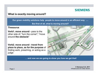 What is exactly moving around?

    Our green mobility solutions help people to move around in an efficient way ….
                         But first of all, what is moving around?
Thesaurus
Verb1. move around - pass to the
other side of; "turn the corner"; "move
around the obstacle"


Verb2. move around - travel from
place to place, as for the purpose of
finding work, preaching, or acting as a
judge

                  … and now we are going to show you how we get that!



                                                                           © Siemens S.A. 2011
 Page 2                                                             Infrastructure & Cities Sector
 
