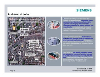 And now, at John…
 How can I get home in the most comfortable     Siemens is working in several areas of e-
                                               mobility: on environmentally compatible power
   way and being environment friendly?         generation and distribution, efficient drive
                                               systems and charging stations and the
                                               intelligent integration of electric vehicles into
                                               overall traffic. Innovations such as these not
                                               only make electric mobility possible, but help
               eCharging
                                               reduce CO2 emissions in cities.
    Office
                E-vehicle
                                                In Halle, Germany, more than 50 %of drivers
                                              have switched to trams since the introduction
                                              of an intermodal traffic concept. The system
                              Traffic         informs drivers of the current traffic situation and
                            management        free parking spaces as well as the departure time
                                              of the next tram.




                                               With its city toll, the British capital of London
                       Toll systems           has reduced the number of vehicles per day
                                              by 60,000 and emissions per year by 150,000
                                              tons. The system records license plate numbers
                                              and compare them to a database, thus
                                              determining whether the toll was paid.
    Home



                                                                     © Siemens S.A. 2011
 Page 8                                                       Infrastructure & Cities Sector
 