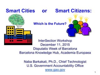InterSection Workshop
December 11, 2015
Disputatio Week of Barcelona
Barcelona Knowledge Hub, Academia Europaea
Naba Barkakati, Ph.D., Chief Technologist
U.S. Government Accountability Office
www.gao.gov
Smart Cities or Smart Citizens:
Which is the Future?
1
 