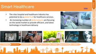 Smart Healthcare
• The cites hospital and healthcare industry has
potential to be a global hub for healthcare services.
• An increasing number of global players are focusing
on the world market to provide efficient, and latest
technology in healthcare delivery
building healthcare education transport IT Energy government citizen
RegionalTownPUrbanP
Urban
utilities
Details
Index
 