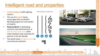 Intelligent road and properties
building healthcare education transport IT Energy government citizen
RegionalTownPUrbanP
Urban
utilities
Details
• install intelligent traffic lighting
systems
• The use of bio-fuels being
encouraged with an ethanol-
blending program to curb world’s
oil imports
• Road accidents in developing
countries have declined even as
vehicle sales have risen; while
Indian fatalities have soared by 50
percent in the last decade
• The world needs stringent norms to
curb vehicular pollution
 