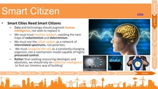 Smart Citizen
building healthcare education transport infrastructure Energy government citizen
RegionalTownPUrbanP
Urban
utilities
Details
Index
• Smart Cities Need Smart Citizens
– Data and technology should augment human
intelligence, not seek to replace it.
– We must trust intuitive wisdom, avoiding the twin
traps of reductionism and determinism.
– We must see the urban system as a network of
interrelated spectrums, not polarities.
– We must recognize the city as a constantly changing
organism, not a mechanistic model capable of highly
processed control.
– Rather than seeking reassuring ideologies and
absolutes, we should rely on collective intelligence
to find our timeless way of building’.
 