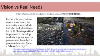 Indian officials want 100 ‘smart cities.’ Residents just want water and power.
Earlier this year, before
Ajmer was chosen for
smart-city status, Modi
had also included it in a
list of 12 “heritage cities”
he planned to develop.
And a few years ago, the
government launched a
program to make Ajmer
a “slum-free city.”
https://www.washingtonpost.com/world/asia_pacific/india-wants-to-build-100-smart-cities-residents-just-
want-water-and-power/2015/06/25/9951df1a-0ec6-11e5-a0fe-dccfea4653ee_story.html
Vision vs Real Needs
 