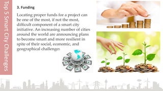 3. Funding
Locating proper funds for a project can
be one of the most, if not the most,
difficult component of a smart city
initiative. An increasing number of cities
around the world are announcing plans
to become smart and more resilient in
spite of their social, economic, and
geographical challenges.
Top5SmartCityChallenges
 