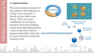5. Implementation
The actual implementation of
the initiative and making it a
reality is just as much a
hurdle as any other issue
above. There are many
roadblocks in moving an
initiative forward including
siloed municipal departments,
a lack of direction, lack of
proper leadership, and most
of a lack of tools to make the
initiative real.
Top5SmartCityChallenges
 