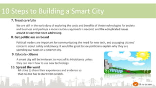 7. Tread carefully
We are still in the early days of exploring the costs and benefits of these technologies for society
and business and perhaps a more cautious approach is needed, and the complicated issues
around privacy that need addressing.
8. Get politicians on board
Political leaders are important for communicating the need for new tech, and assuaging citizens’
concerns about safety and privacy. It would be great to see politicians explain why they are
spending our taxes on a smarter city.
9. Educate citizens
10. Spread the word
A smart city will be irrelevant to most of its inhabitants unless
they can learn how to use new technology.
All cities to share their experiences and evidence so
that no one has to start from scratch.
10 Steps to Building a Smart City
 