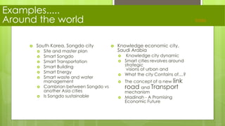 Examples.....
Around the world
 South Korea, Songdo city
 Site and master plan
 Smart Songdo
 Smart Transportation
 Smart Building
 Smart Energy
 Smart waste and water
management
 Cambrian between Songdo vs
another Asia cities
 Is Songdo sustainable
 Knowledge economic city,
Saudi Arabia
 Knowledge city dynamic
 Smart cities revolves around
strategic
visions of urban and
 What the city Contains of....?
 The concept of a new link
road and Transport
mechanism
 Madinah - A Promising
Economic Future
Index
 