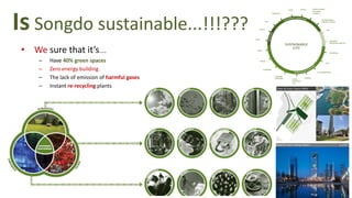 Is Songdo sustainable...!!!???
• We sure that it’s....
– Have 40% green spaces
– Zero energy building
– The lack of emission of harmful gases
– Instant re-recycling plants
 