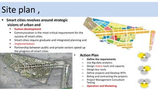 Site plan ,
• Action Plan
– Define the requirements
– Use Big-data analytics
– Design metro routs and capacity
– Design bus routs
– Define projects and Develop RFPs
– Biding and contracting the projects
– Project Management Consultant
Testing
– Operation and Marketing
 Smart cities revolves around strategic
visions of urban and
 human development
 Communication is the most critical requirement for the
success of smart cities.
 Smart cities require graduate and integrated planning and
 implementation
 Partnership between public and private sectors speed up
the progress of smart cities
 