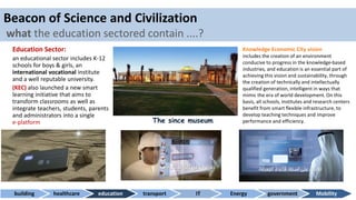 Beacon of Science and Civilization
what the education sectored contain ....?
Education Sector:
an educational sector includes K-12
schools for boys & girls, an
international vocational institute
and a well reputable university.
(KEC) also launched a new smart
learning initiative that aims to
transform classrooms as well as
integrate teachers, students, parents
and administrators into a single
e-platform
building healthcare education transport IT Energy government Mobility
The since museum
Knowledge Economic City vision
includes the creation of an environment
conducive to progress in the knowledge-based
industries, and education is an essential part of
achieving this vision and sustainability, through
the creation of technically and intellectually
qualified generation, intelligent in ways that
mimic the era of world development. On this
basis, all schools, institutes and research centers
benefit from smart flexible infrastructure, to
develop teaching techniques and improve
performance and efficiency.
 